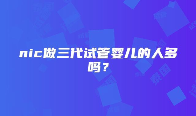 nic做三代试管婴儿的人多吗？