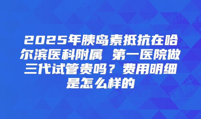 2025年胰岛素抵抗在哈尔滨医科附属 第一医院做三代试管贵吗?费用明细是怎么样的