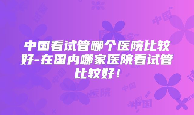 中国看试管哪个医院比较好-在国内哪家医院看试管比较好！