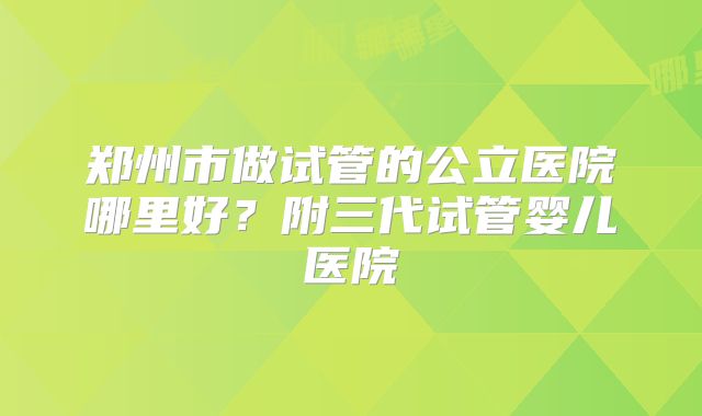 郑州市做试管的公立医院哪里好？附三代试管婴儿医院