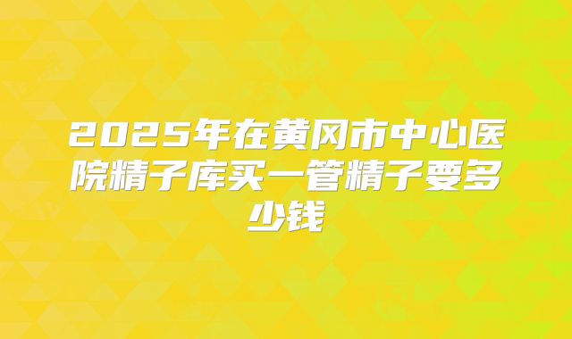 2025年在黄冈市中心医院精子库买一管精子要多少钱