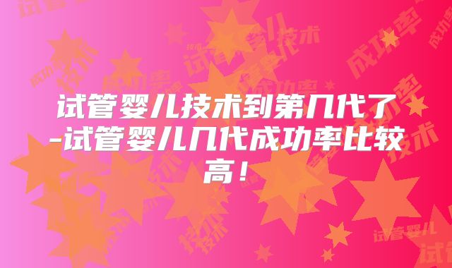 试管婴儿技术到第几代了-试管婴儿几代成功率比较高！