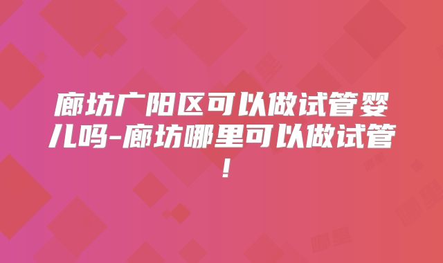 廊坊广阳区可以做试管婴儿吗-廊坊哪里可以做试管！