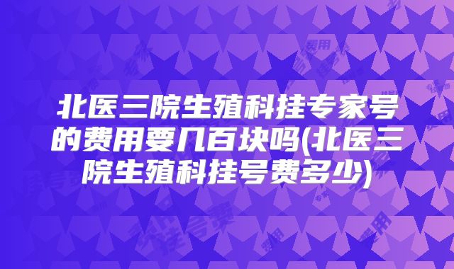北医三院生殖科挂专家号的费用要几百块吗(北医三院生殖科挂号费多少)