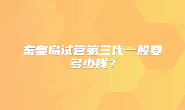 秦皇岛试管第三代一般要多少钱？