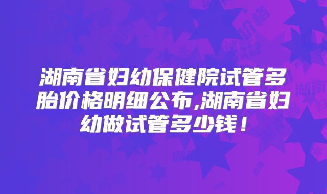 湖南省妇幼保健院试管多胎价格明细公布,湖南省妇幼做试管多少钱!