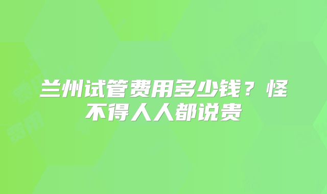 兰州试管费用多少钱？怪不得人人都说贵
