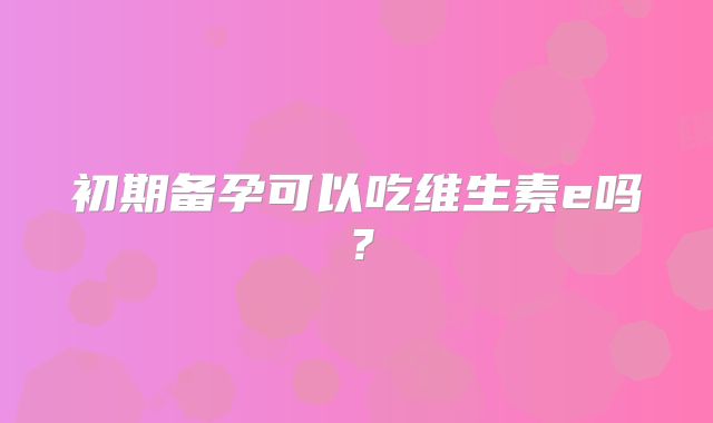 初期备孕可以吃维生素e吗?