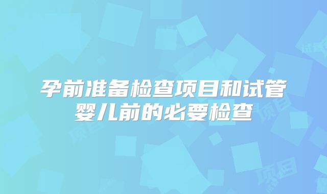 孕前准备检查项目和试管婴儿前的必要检查