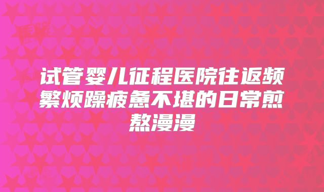 试管婴儿征程医院往返频繁烦躁疲惫不堪的日常煎熬漫漫