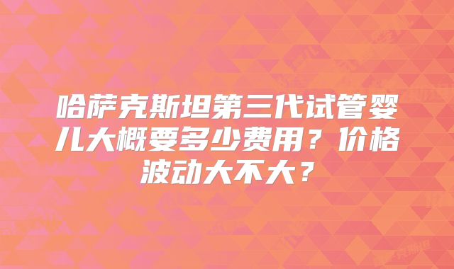 哈萨克斯坦第三代试管婴儿大概要多少费用？价格波动大不大？