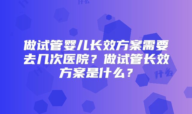 做试管婴儿长效方案需要去几次医院？做试管长效方案是什么？