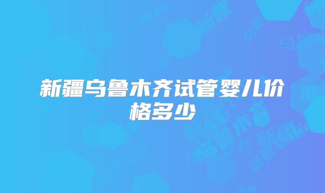 新疆乌鲁木齐试管婴儿价格多少