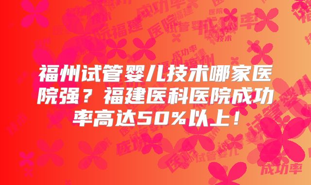 福州试管婴儿技术哪家医院强?福建医科医院成功率高达50%以上!