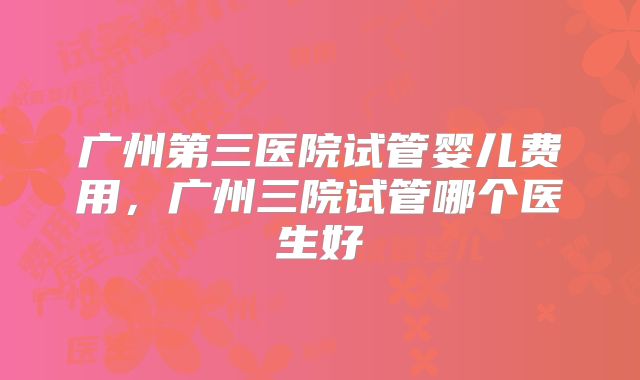 广州第三医院试管婴儿费用,广州三院试管哪个医生好