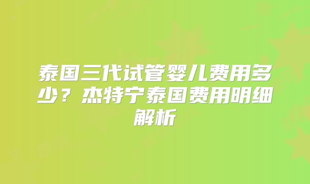 泰国三代试管婴儿费用多少?杰特宁泰国费用明细解析