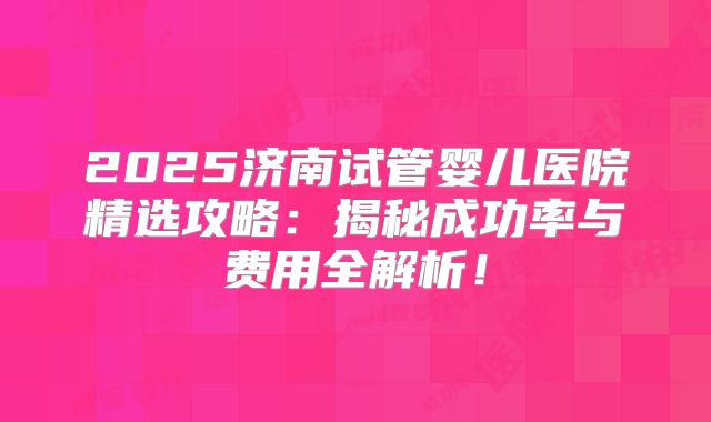 2025济南试管婴儿医院精选攻略：揭秘成功率与费用全解析！
