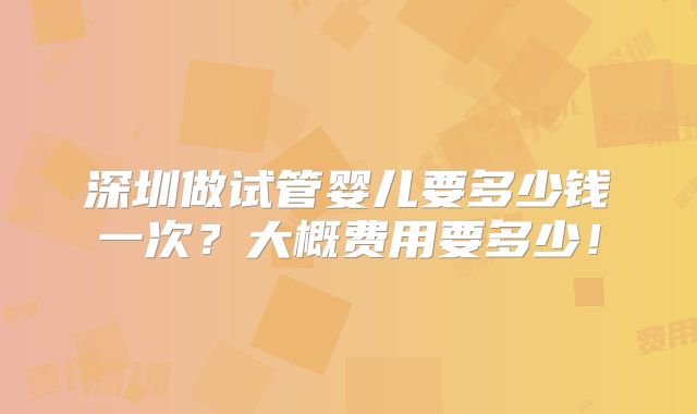 深圳做试管婴儿要多少钱一次？大概费用要多少！