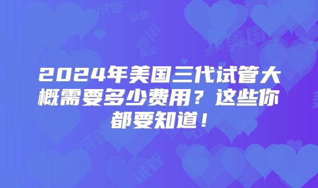 2024年美国三代试管大概需要多少费用?这些你都要知道!