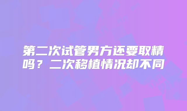 第二次试管男方还要取精吗？二次移植情况却不同