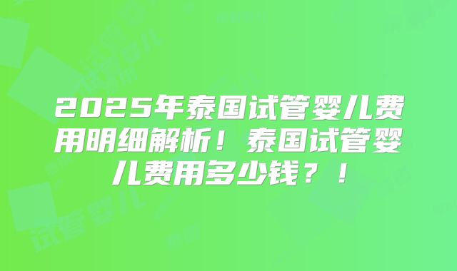 2025年泰国试管婴儿费用明细解析！泰国试管婴儿费用多少钱？！
