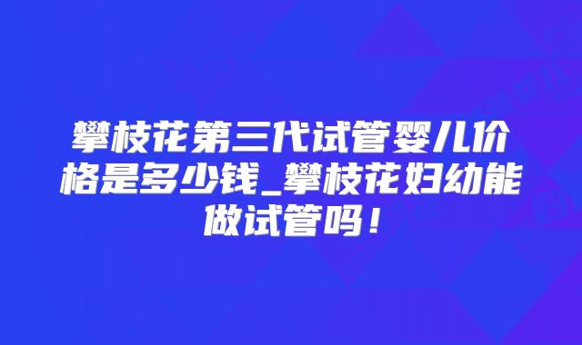 攀枝花第三代试管婴儿价格是多少钱_攀枝花妇幼能做试管吗！