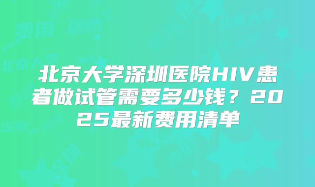北京大学深圳医院HIV患者做试管需要多少钱？2025最新费用清单