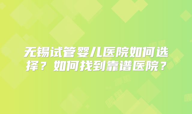 无锡试管婴儿医院如何选择？如何找到靠谱医院？