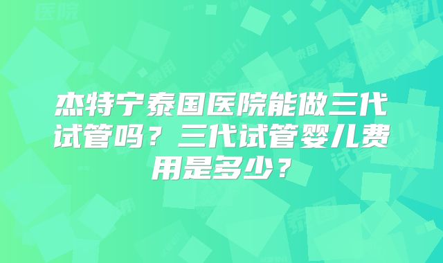 杰特宁泰国医院能做三代试管吗?三代试管婴儿费用是多少?