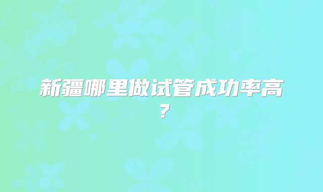 新疆哪里做试管成功率高？