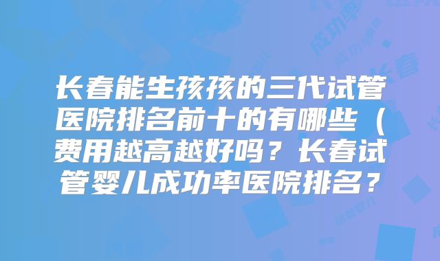 长春能生孩孩的三代试管医院排名前十的有哪些(费用越高越好吗?长春试管婴儿成功率医院排名?