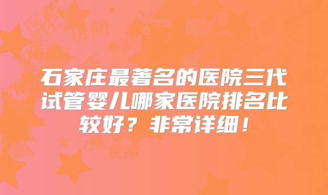 石家庄最著名的医院三代试管婴儿哪家医院排名比较好?非常详细!