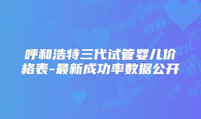 呼和浩特三代试管婴儿价格表-最新成功率数据公开