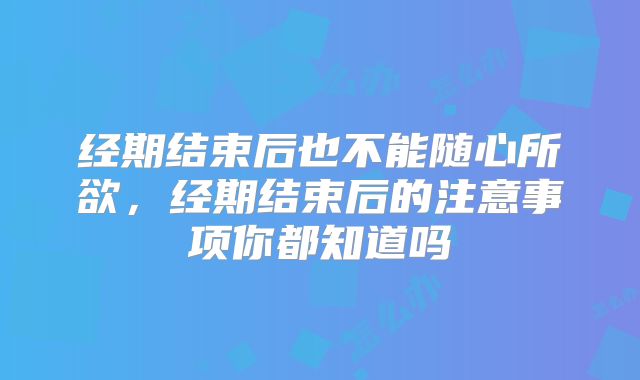 经期结束后也不能随心所欲，经期结束后的注意事项你都知道吗