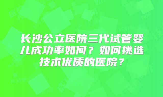 长沙公立医院三代试管婴儿成功率如何?如何挑选技术优质的医院?