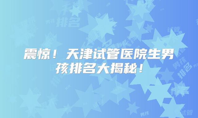 震惊！天津试管医院生男孩排名大揭秘！