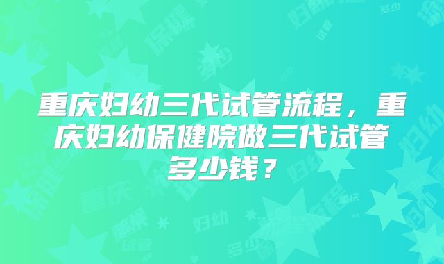 重庆妇幼三代试管流程，重庆妇幼保健院做三代试管多少钱？
