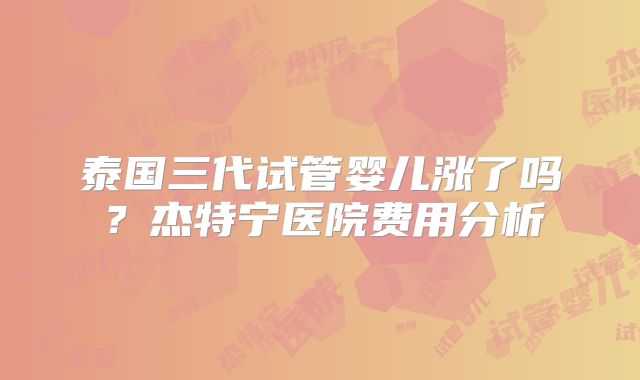 泰国三代试管婴儿涨了吗？杰特宁医院费用分析
