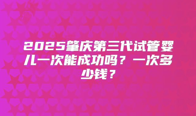 2025肇庆第三代试管婴儿一次能成功吗？一次多少钱？