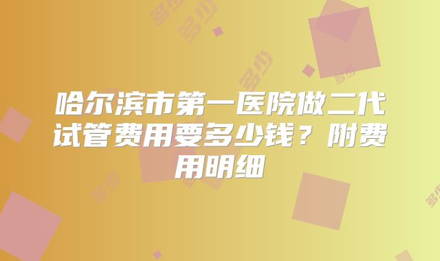 哈尔滨市第一医院做二代试管费用要多少钱？附费用明细