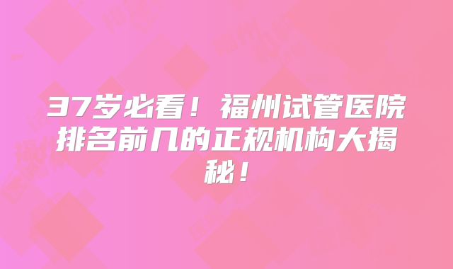 37岁必看！福州试管医院排名前几的正规机构大揭秘！