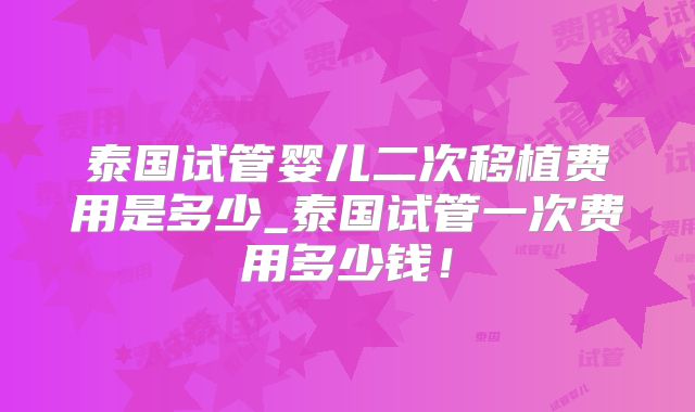 泰国试管婴儿二次移植费用是多少_泰国试管一次费用多少钱！