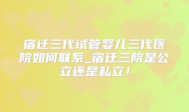宿迁三代试管婴儿三代医院如何联系_宿迁三院是公立还是私立！