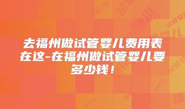 去福州做试管婴儿费用表在这-在福州做试管婴儿要多少钱!