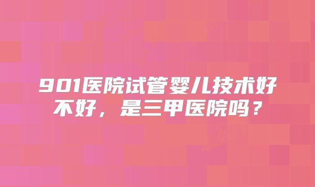 901医院试管婴儿技术好不好,是三甲医院吗?