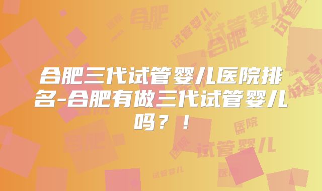 合肥三代试管婴儿医院排名-合肥有做三代试管婴儿吗？！