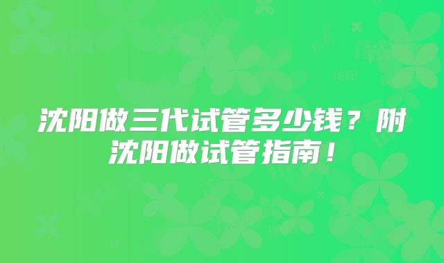 沈阳做三代试管多少钱?附沈阳做试管指南!