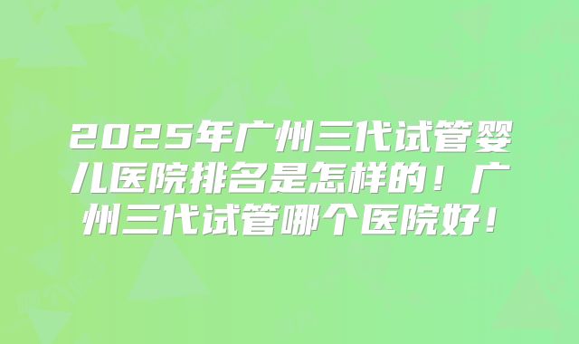 2025年广州三代试管婴儿医院排名是怎样的!广州三代试管哪个医院好!