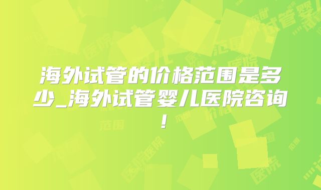 海外试管的价格范围是多少_海外试管婴儿医院咨询！