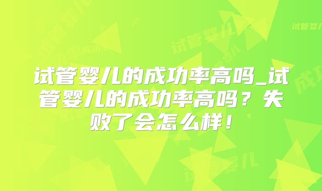 试管婴儿的成功率高吗_试管婴儿的成功率高吗？失败了会怎么样！